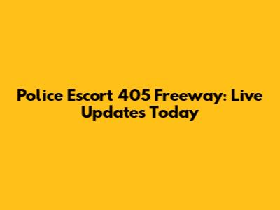 Police Escort 405 Freeway: Live Updates Today