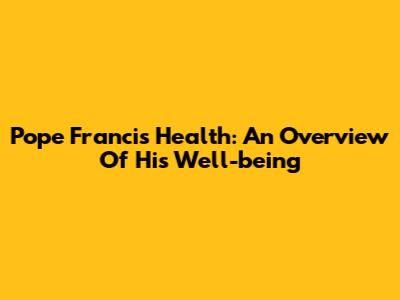Pope Francis' Health: An Overview Of His Well-being