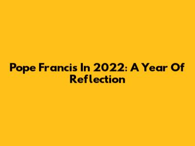 Pope Francis In 2022: A Year Of Reflection