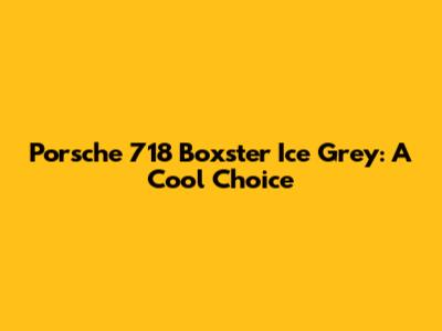 Porsche 718 Boxster Ice Grey: A Cool Choice