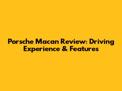 Porsche Macan Review: Driving Experience & Features
