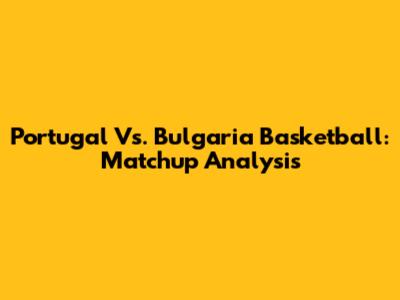 Portugal Vs. Bulgaria Basketball: Matchup Analysis