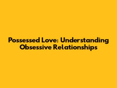 Possessed Love: Understanding Obsessive Relationships