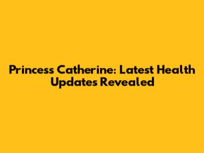 Princess Catherine: Latest Health Updates Revealed