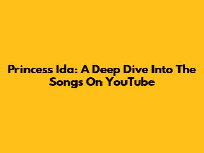 Princess Ida: A Deep Dive Into The Songs On YouTube