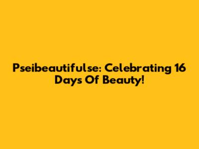 Pseibeautifulse: Celebrating 16 Days Of Beauty!
