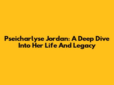Pseicharlyse Jordan: A Deep Dive Into Her Life And Legacy