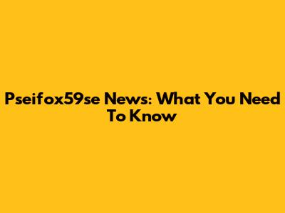 Pseifox59se News: What You Need To Know