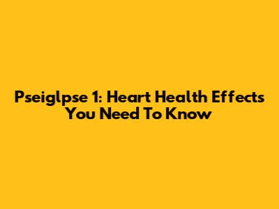 Pseiglpse 1: Heart Health Effects You Need To Know