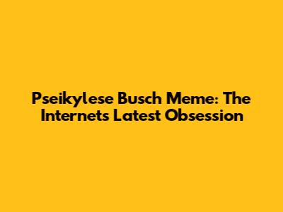 Pseikylese Busch Meme: The Internet's Latest Obsession