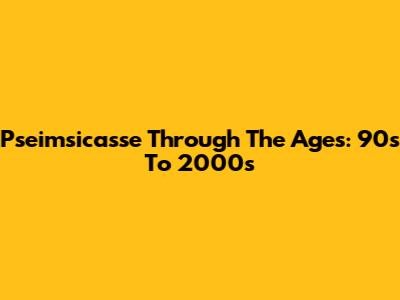 Pseimsicasse Through The Ages: 90s To 2000s