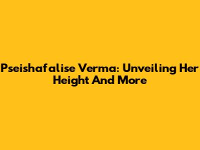 Pseishafalise Verma: Unveiling Her Height And More