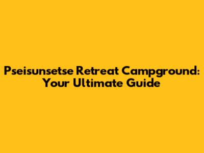 Pseisunsetse Retreat Campground: Your Ultimate Guide