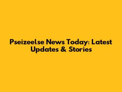 Pseizeelse News Today: Latest Updates & Stories