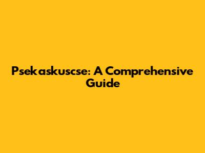 Psekaskuscse: A Comprehensive Guide