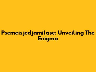 Psemeisjedjamilase: Unveiling The Enigma