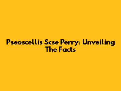 Pseoscellis Scse Perry: Unveiling The Facts