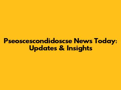 Pseoscescondidoscse News Today: Updates & Insights