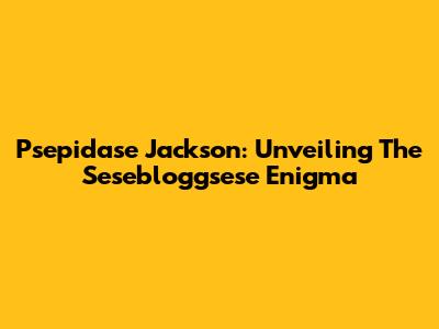 Psepidase Jackson: Unveiling The Sesebloggsese Enigma