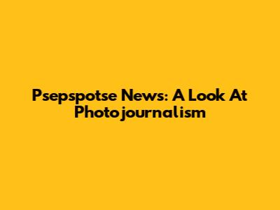 Psepspotse News: A Look At Photojournalism