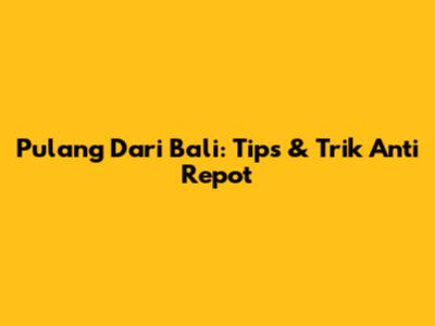 Pulang Dari Bali: Tips & Trik Anti Repot