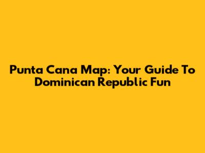 Punta Cana Map: Your Guide To Dominican Republic Fun