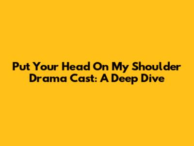 Put Your Head On My Shoulder Drama Cast: A Deep Dive