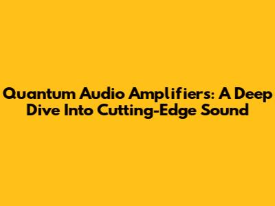 Quantum Audio Amplifiers: A Deep Dive Into Cutting-Edge Sound