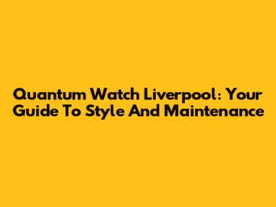 Quantum Watch Liverpool: Your Guide To Style And Maintenance