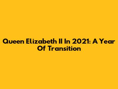 Queen Elizabeth II In 2021: A Year Of Transition