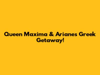 Queen Maxima & Ariane's Greek Getaway!