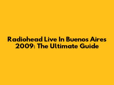 Radiohead Live In Buenos Aires 2009: The Ultimate Guide