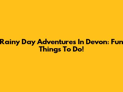 Rainy Day Adventures In Devon: Fun Things To Do!