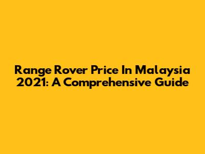 Range Rover Price In Malaysia 2021: A Comprehensive Guide