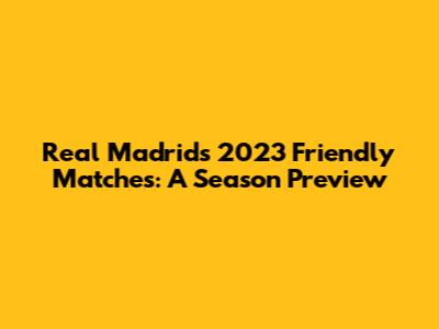 Real Madrid's 2023 Friendly Matches: A Season Preview