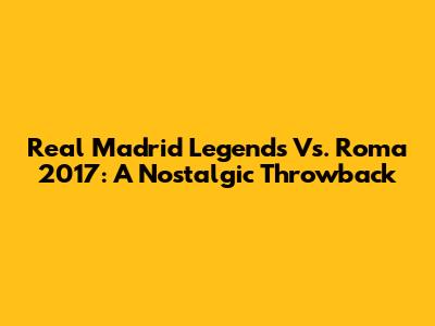 Real Madrid Legends Vs. Roma 2017: A Nostalgic Throwback