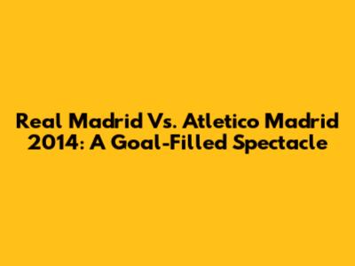 Real Madrid Vs. Atletico Madrid 2014: A Goal-Filled Spectacle