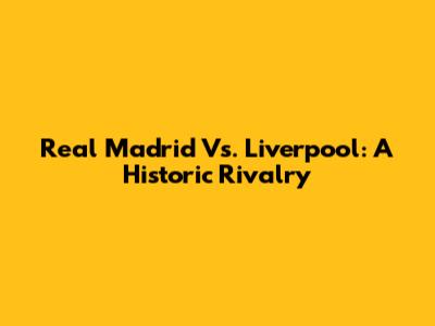 Real Madrid Vs. Liverpool: A Historic Rivalry