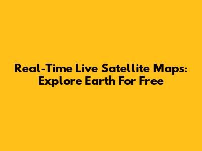 Real-Time Live Satellite Maps: Explore Earth For Free