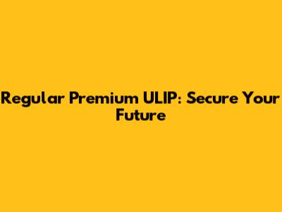 Regular Premium ULIP: Secure Your Future