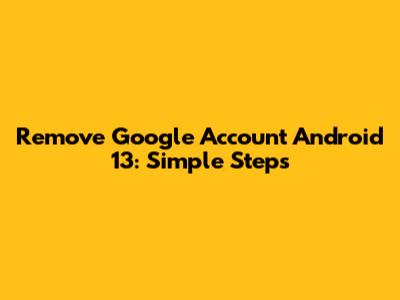 Remove Google Account Android 13: Simple Steps