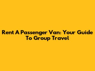 Rent A Passenger Van: Your Guide To Group Travel
