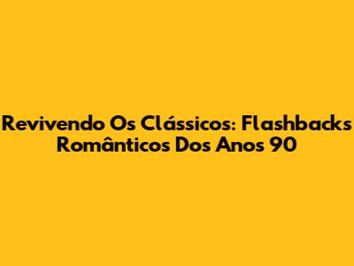 Revivendo Os Clássicos: Flashbacks Românticos Dos Anos 90