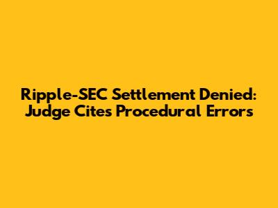 Ripple-SEC Settlement Denied: Judge Cites Procedural Errors