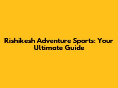 Rishikesh Adventure Sports: Your Ultimate Guide