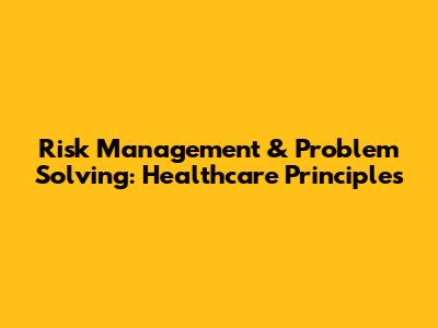 Risk Management & Problem Solving: Healthcare Principles