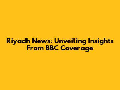 Riyadh News: Unveiling Insights From BBC Coverage