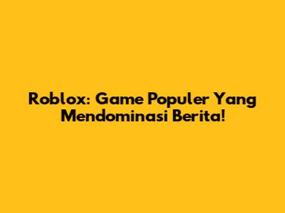 Roblox: Game Populer Yang Mendominasi Berita!