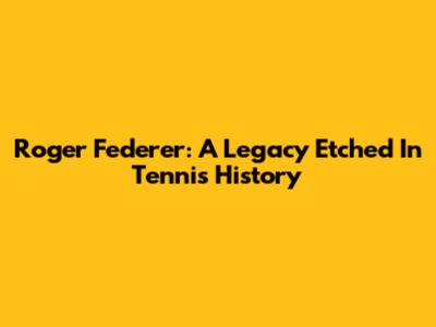 Roger Federer: A Legacy Etched In Tennis History