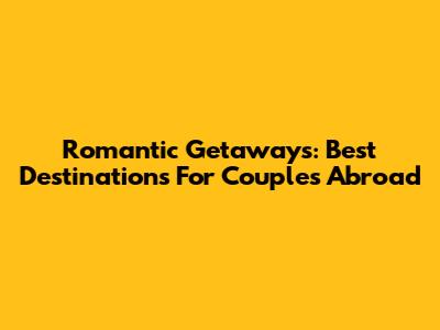 Romantic Getaways: Best Destinations For Couples Abroad